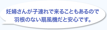 妊婦さんが子連れで来ることもあるので羽根のない扇風機だと安心です。
