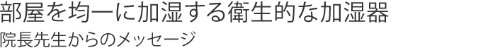 部屋を均一に加湿する衛生的な加湿器 院長先生からのメッセージ