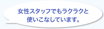 女性スタッフでもラクラクと使いこなしています。