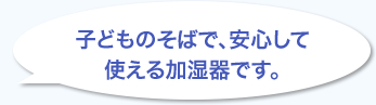 子どものそばで、安心して使える加湿器です。