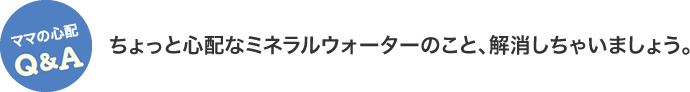 ママの心配Q&A　ちょっと心配なミネラルウォーターのこと、解消しちゃいましょう。