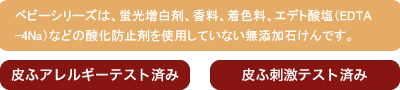 ベビーシリーズは、蛍光増白剤、香料、着色料、エデト酸塩（EDTA-4Na）などの酸化防止剤を使用していない無添加石けんです。