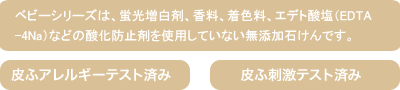 ベビーシリーズは、蛍光増白剤、香料、着色料、エデト酸塩（EDTA-4Na）などの酸化防止剤を使用していない無添加石けんです。