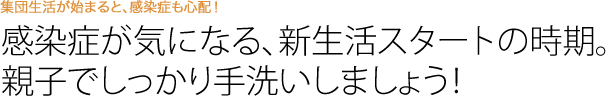 感染症が気になる、新生活スタートの時期。親子でしっかり手洗いしましょう！