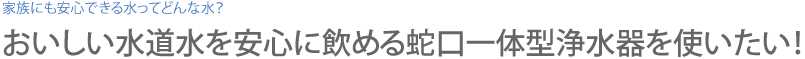 おいしい水道水を安心に飲める蛇口一体型浄水器を使いたい！