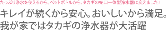 たっぷり浄水を使えるから、ペットボトルから、タカギの蛇口一体型浄水器に変えました！キレイが続くから安心。おいしいから満足。我が家ではタカギの浄水器が大活躍