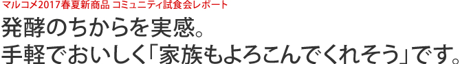 マルコメ2017春夏新商品 コミュニティ試食会レポート　発酵のちからを実感。手軽でおいしく「家族もよろこんでくれそう」です。