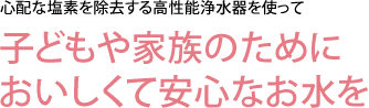 心配な塩素を除去する高性能浄水器を使って　子どもや家族のためにおいしくて安心なお水を