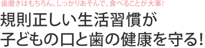 歯磨きはもちろん、しっかりあそんで、食べることが大事！　規則正しい生活習慣が子どもの口と歯の健康を守る！