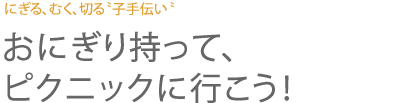 にぎる、むく、切る〝子手伝い〝 おにぎり持って、ピクニックに行こう！