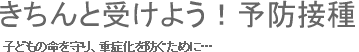 子どもの命を守り、重症化を防ぐために…　きちんと受けよう！予防接種