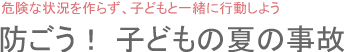 危険な状況を作らず、子どもと一緒に行動しよう　防ごう！ 子どもの夏の事故