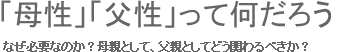 「母性」「父性」って何だろう なぜ必要なのか？母親として、父親としてどう関わるべきか？