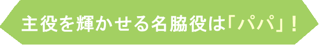 主役を輝かせる名脇役は「パパ」！