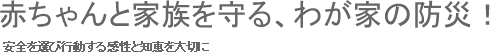 安全を選び行動する感性と知恵を大切に　赤ちゃんと家族を守る、わが家の防災！