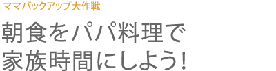 ママバックアップ大作戦 朝食をパパ料理で家族時間にしよう！