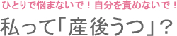 ひとりで悩まないで！自分を責めないで！ 私って「産後うつ」？