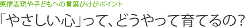 感情表現や子どもへの言葉がけがポイント　「やさしい心」って、どうやって育てるの？