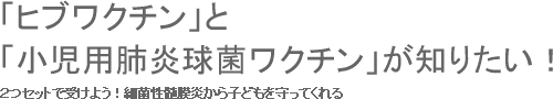 ２つセットで受けよう！細菌性髄膜炎から子どもを守ってくれる「ヒブワクチン」と「小児用肺炎球菌ワクチン」が知りたい！