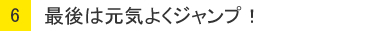 ６：最後は元気よくジャンプ！
