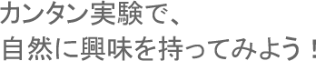 カンタン実験で、自然に興味を持ってみよう！