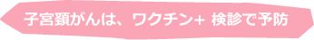 子宮頚がんは、ワクチン+ 検診で予防