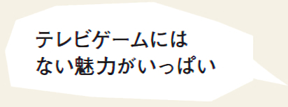 テレビゲームにはない魅力がいっぱい