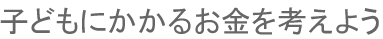 子どもにかかるお金を考えよう