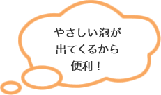 やさしい泡が出てくるから便利！