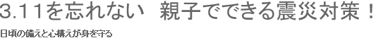 ３.１１を忘れない　親子でできる震災対策！