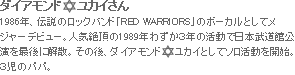 ダイアモンドユカイさん　1986年、伝説のロックバンド「RED WARRIORS」のボーカルとしてメジャーデビュー。人気絶頂の1989年わずか３年の活動で日本武道館公演を最後に解散。その後、ダイアモンド　  ユカイとしてソロ活動を開始。３児のパパ。
				