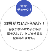 羽根がないから安心！羽根がないので子どもが指を入れて、ケガをする心配がありません。