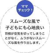 スムーズな風で子どもにも心地良い羽根が空気を切ってしまうことがなく、ムラがないスムーズな風を作り出します。