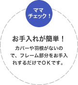 お手入れが簡単！カバーや羽根がないので、フレーム部分をお手入れするだけでＯＫです。