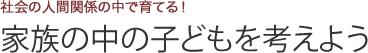 社会の人間関係の中で育てる！家族の中の子どもを考えよう