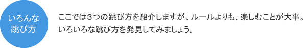 いろんな跳び方　ここでは３つの跳び方を紹介しますが、ルールよりも、楽しむことが大事。いろいろな跳び方を発見してみましょう。