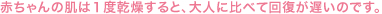 赤ちゃんの肌は１度乾燥すると、大人に比べて回復が遅いのです。