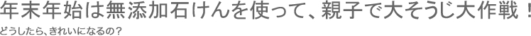 年末年始は無添加石けんを使って、親子で大そうじ大作戦！