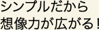 シンプルだから想像力が広がる！