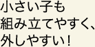 小さい子も組み立てやすく、外しやすい！