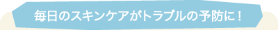 毎日のスキンケアがトラブルの予防に！