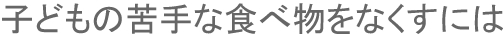 子どもの苦手な食べ物をなくすには