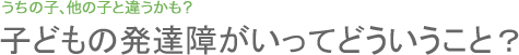 子どもの発達障がいってどういうこと？