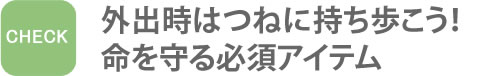 外出時はつねに持ち歩こう！命を守る必須アイテム　