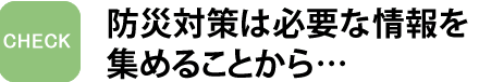 防災対策は必要な情報を集めることから…