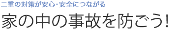 二重の対策が安心・安全につながる　家の中の事故を防ごう！