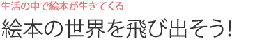 生活の中で絵本が生きてくる　絵本の世界を飛び出そう！