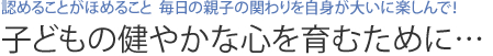 認めることがほめること  毎日の親子の関わりを自身が大いに楽しんで！ 子どもの健やかな心を育むために…