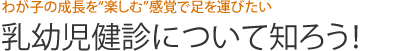 わが子の成長を“楽しむ”感覚で足を運びたい　乳幼児健診について知ろう！