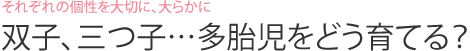 それぞれの個性を大切に、大らかに  双子、三つ子…多胎児をどう育てる？